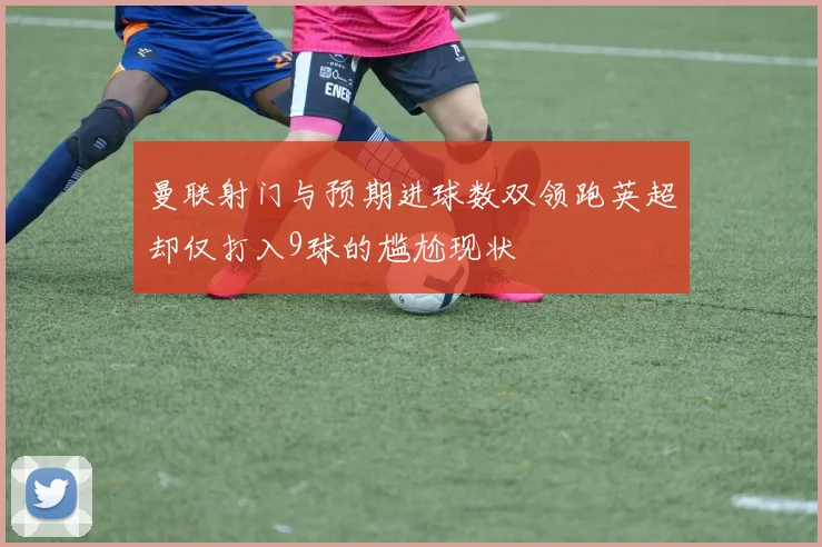 曼联射门与预期进球数双领跑英超却仅打入9球的尴尬现状
