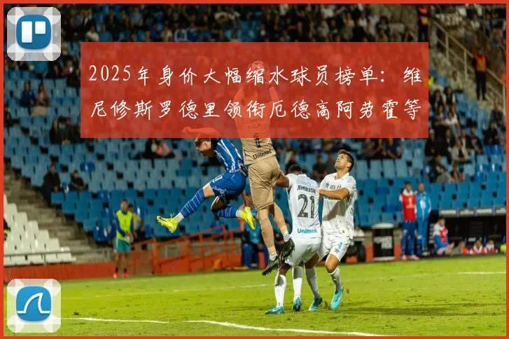 2025年身价大幅缩水球员榜单：维尼修斯罗德里领衔厄德高阿劳霍等人上榜