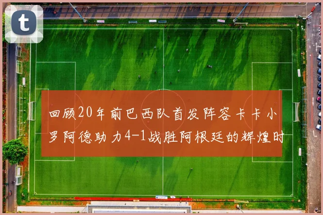 回顾20年前巴西队首发阵容卡卡小罗阿德助力4-1战胜阿根廷的辉煌时刻