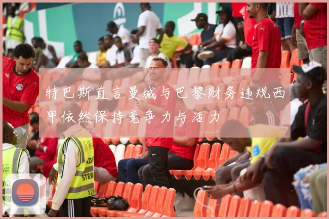 特巴斯直言曼城与巴黎财务违规西甲依然保持竞争力与活力
