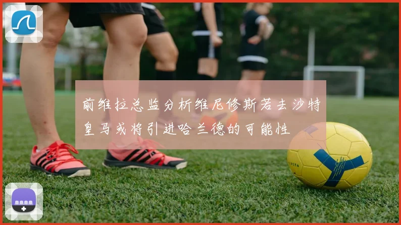 前维拉总监分析维尼修斯若去沙特皇马或将引进哈兰德的可能性