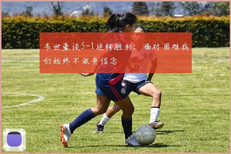 韦世豪谈5-1逆转胜利：面对困难我们始终不放弃信念