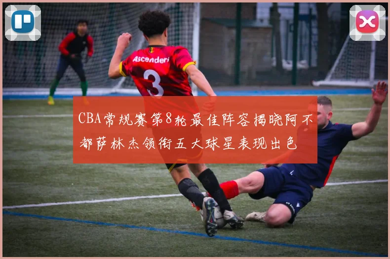 CBA常规赛第8轮最佳阵容揭晓阿不都萨林杰领衔五大球星表现出色