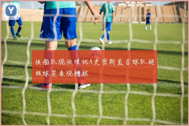 快船队现状堪忧A史密斯直言球队超级球星表现糟糕
