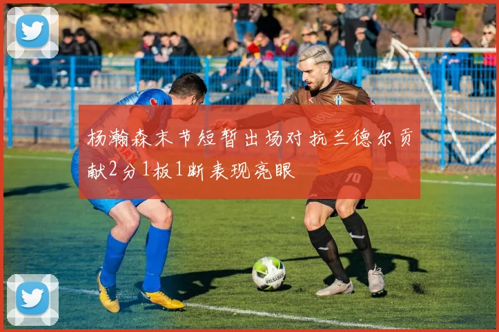 杨瀚森末节短暂出场对抗兰德尔贡献2分1板1断表现亮眼