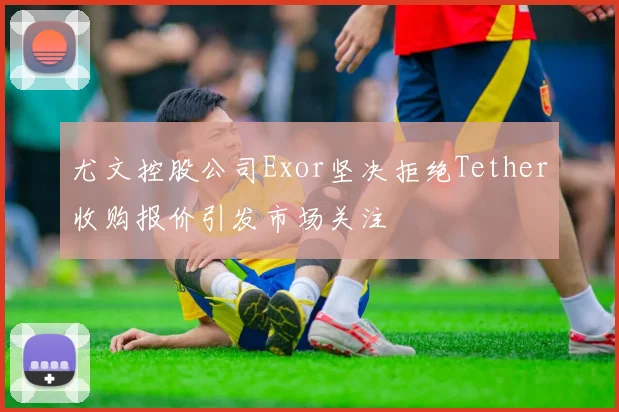 尤文控股公司Exor坚决拒绝Tether收购报价引发市场关注