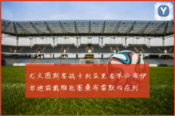 尤文图斯客战卡利亚里名单公布伊尔迪兹戴维孔塞桑布雷默均在列