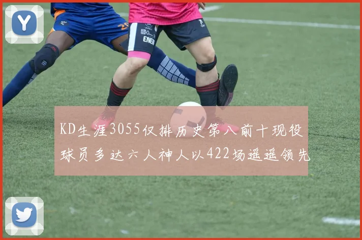 KD生涯3055仅排历史第八前十现役球员多达六人神人以422场遥遥领先