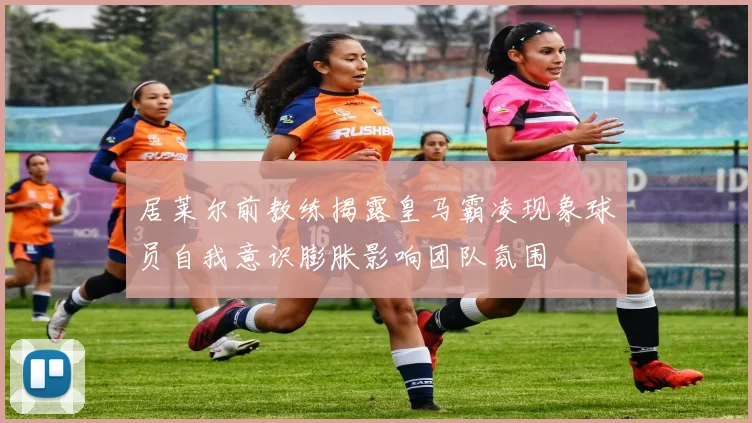 居莱尔前教练揭露皇马霸凌现象球员自我意识膨胀影响团队氛围