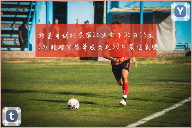 约基奇创纪录第26次拿下35分15板5助超越字母哥成为近50年最佳表现