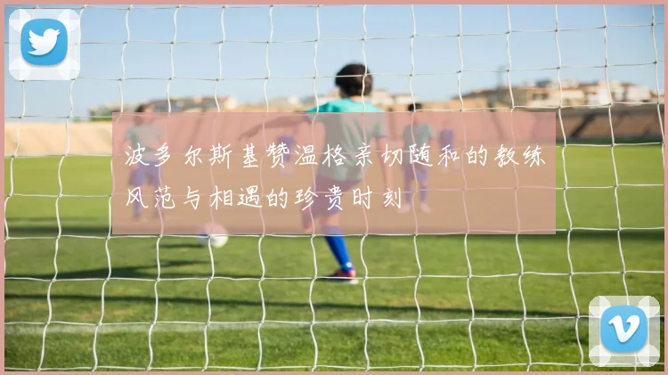 波多尔斯基赞温格亲切随和的教练风范与相遇的珍贵时刻