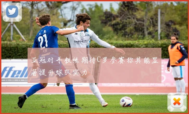 亚冠对手教练期待C罗参赛称其能显著提升球队实力