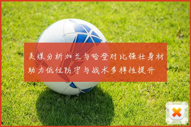 美媒分析加兰与哈登对比强壮身材助力低位防守与战术多样性提升