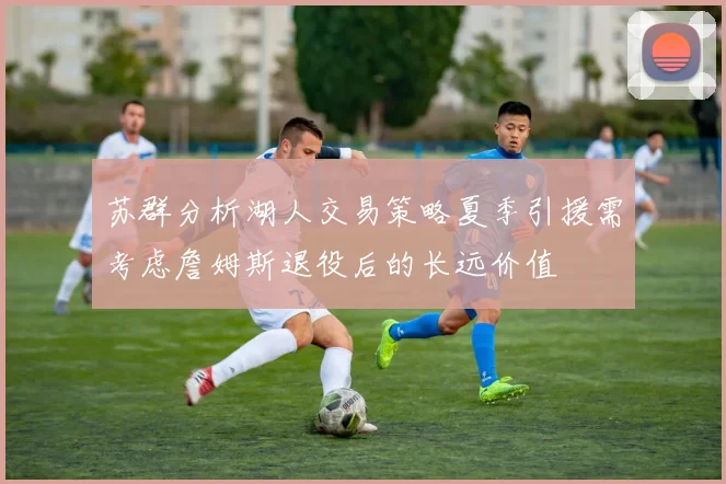 苏群分析湖人交易策略夏季引援需考虑詹姆斯退役后的长远价值