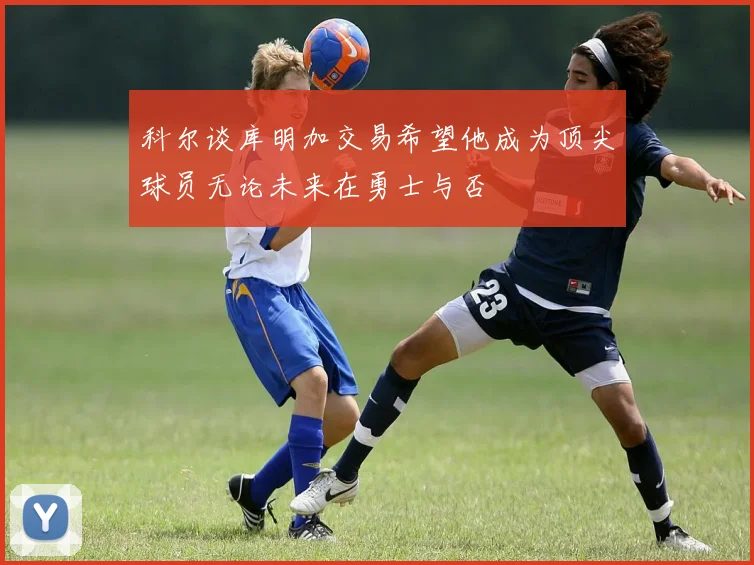 科尔谈库明加交易希望他成为顶尖球员无论未来在勇士与否