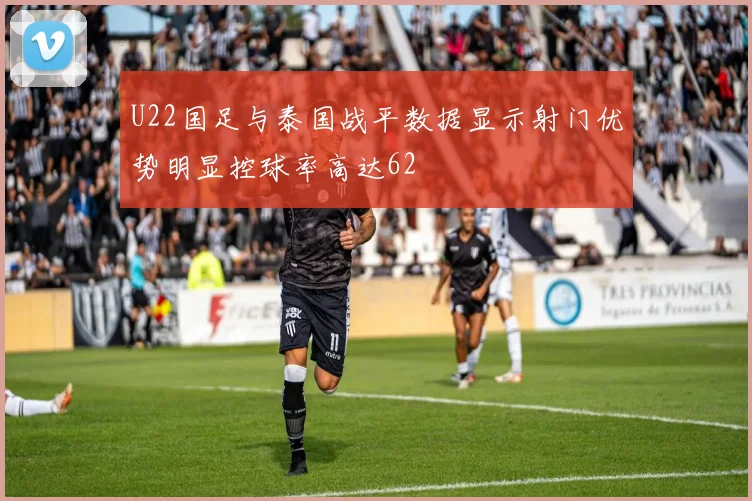 U22国足与泰国战平数据显示射门优势明显控球率高达62