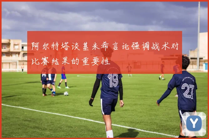 阿尔特塔谈基米希言论强调战术对比赛结果的重要性
