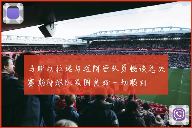 马斯切拉诺与迈阿密队员畅谈总决赛期待球队氛围良好一切顺利
