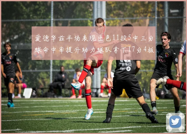 爱德华兹半场表现出色11投5中三分球命中率提升助力球队拿下17分4板1助