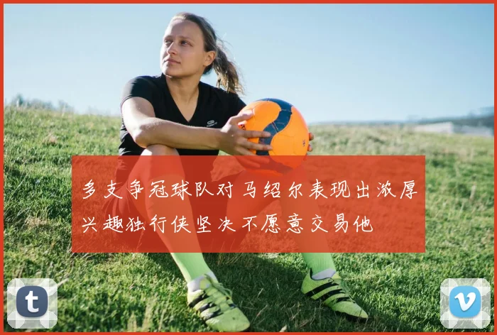 多支争冠球队对马绍尔表现出浓厚兴趣独行侠坚决不愿意交易他
