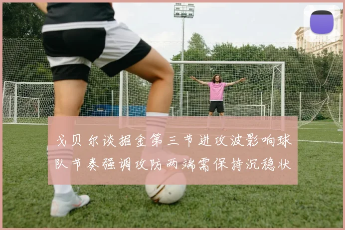 戈贝尔谈掘金第三节进攻波影响球队节奏强调攻防两端需保持沉稳状态