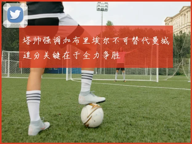 塔帅强调加布里埃尔不可替代曼城追分关键在于全力争胜