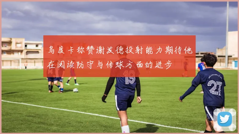 乌度卡称赞谢泼德投射能力期待他在阅读防守与传球方面的进步