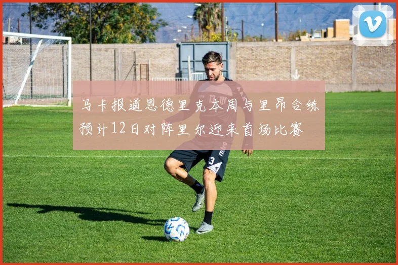 马卡报道恩德里克本周与里昂合练预计12日对阵里尔迎来首场比赛