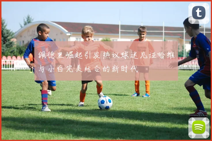 佩德里崛起引发热议球迷见证哈维与小白完美结合的新时代