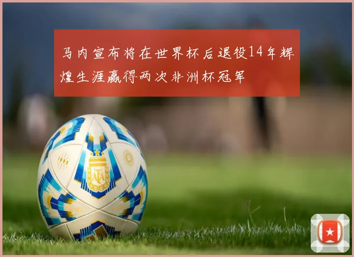 马内宣布将在世界杯后退役14年辉煌生涯赢得两次非洲杯冠军