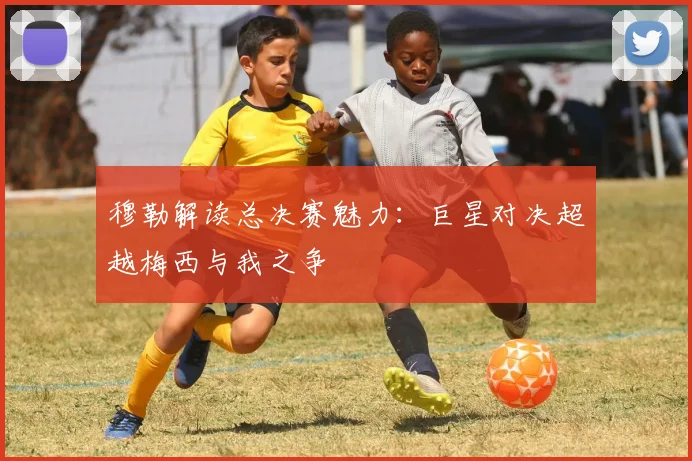穆勒解读总决赛魅力：巨星对决超越梅西与我之争