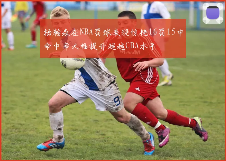 杨瀚森在NBA罚球表现惊艳16罚15中命中率大幅提升超越CBA水平