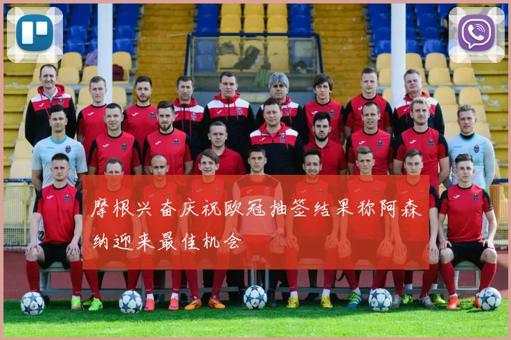 摩根兴奋庆祝欧冠抽签结果称阿森纳迎来最佳机会