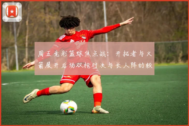 周五竞彩篮球焦点战：开拓者与火箭展开后场双枪对决与长人阵的较量