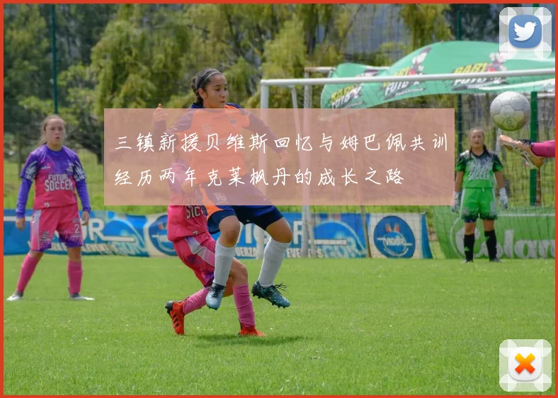 三镇新援贝维斯回忆与姆巴佩共训经历两年克莱枫丹的成长之路